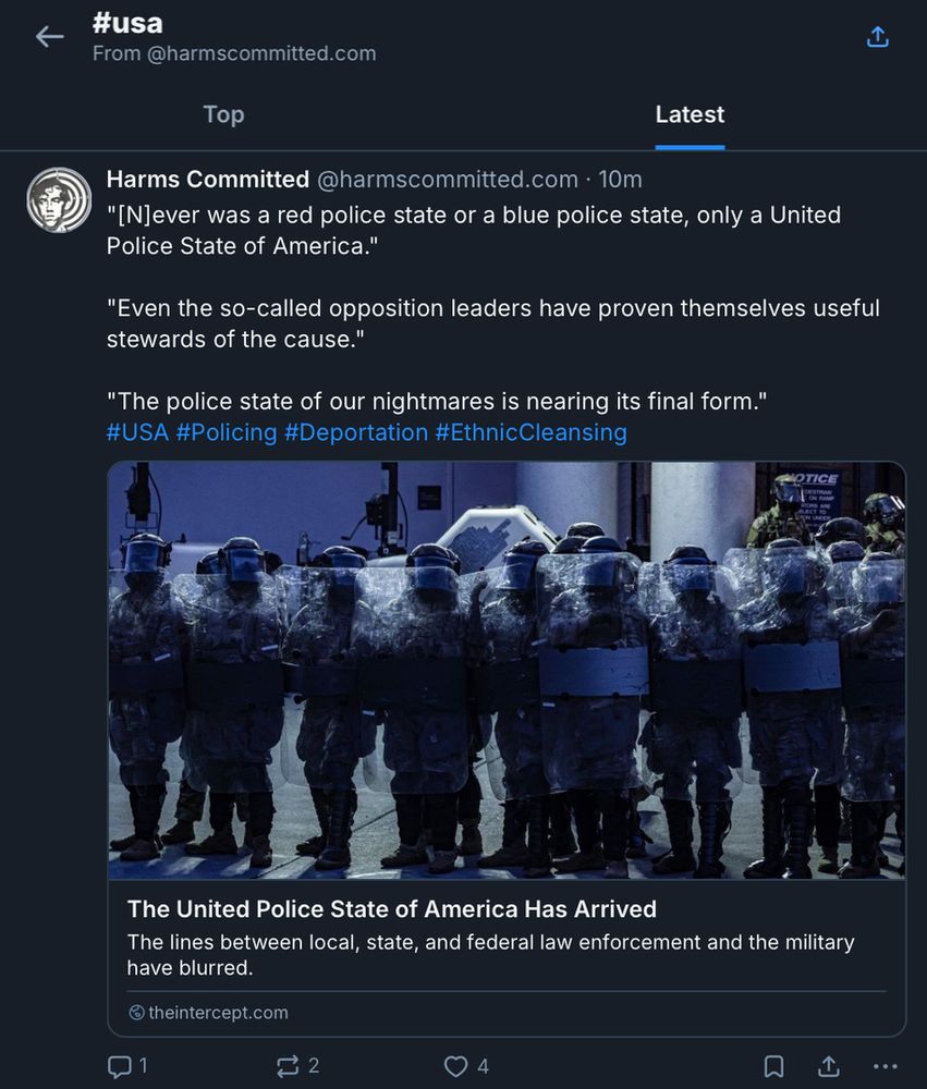 This image displays a feed of independent journalism archived by Harms Committed under #USA.

The top of the image includes a back button, a share button, and '#usa From @harmscommitted.bsky.social.'

There are two tabs to sort the archived articles, 'Top' and 'Latest.' The 'Latest' tab is highlighted, having been selected.

Below these tabs is a representative post, featuring 3 quotes from the article and relevant hashtags.

The article's title is "The United Police State of America Has Arrived."

Description of photo: "Officers stand in line as people marched from City Hall to the Federal Detention Center to protest ICE raids and unlawful detentions on Sept. 1, 2025, in Los Angeles. Photo: Ted Soqui/Sipa News Photo via AP Images."

The post's text reads as follows:
"[N]ever was a red police state or a blue police state, only a United Police State of America."

"Even the so-called opposition leaders have proven themselves useful stewards of the cause."

"The police state of our nightmares is nearing its final form."
#USA #Policing #Deportation #EthnicCleansing