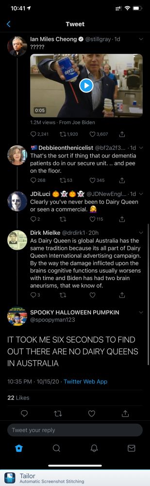 10:411
Tweet
lan Miles Cheong @@stillgray 1d ?????
0:05
1.2M views • From Joe Biden
• 2,241|
亡1,920
© 3,607
# Debbieonthenicelist@bf2a2f3….•ld
That's the sort if thing that our dementia patients do in our secure unit.... and pee on the floor.
Q268.
LI53
345
JDiLuci
@JDNewEngl...•1d v
Clearly you've never been to Dairy Queen or seen a commercial.
02
© 115.
Dirk Mielke @drdirk1- 20h
As Dairy Queen is global Australia has the same tradition because its all part of Dairy Queen International advertising campaign.
By the way the damage inflicted upon the brains cognitive functions usually worsens with time and Biden has had two brain aneurisms, that we know of.
SPOOKY HALLOWEEN PUMPKIN
@spoopyman123
IT TOOK ME SIX SECONDS TO FIND OUT THERE ARE NO DAIRY QUEENS IN AUSTRALIA
10:35 PM - 10/15/20 - Twitter Web App
22 Likes