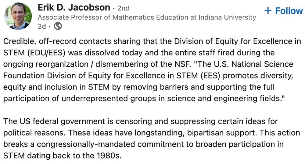"Credible, off-record contacts sharing that the Division of Equity for Excellence in STEM (EDU/EES) was dissolved today and the entire staff fired during the ongoing reorganization / dismembering of the NSF. "The U.S. National Science Foundation Division of Equity for Excellence in STEM (EES) promotes diversity, equity and inclusion in STEM by removing barriers and supporting the full participation of underrepresented groups in science and engineering fields." 

The US federal government is censoring and suppressing certain ideas for political reasons. These ideas have longstanding, bipartisan support. This action breaks a congressionally-mandated commitment to broaden participation in STEM dating back to the 1980s."
