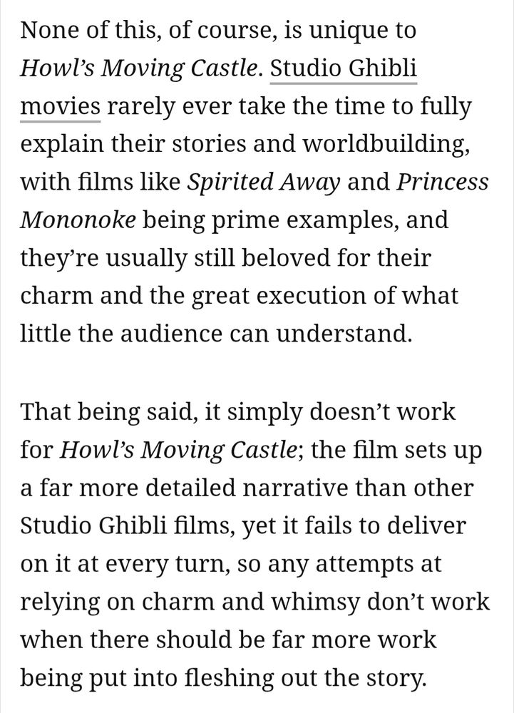 None of this, of course, is unique to Howl’s Moving Castle. Studio Ghibli movies rarely ever take the time to fully explain their stories and worldbuilding, with films like Spirited Away and Princess Mononoke being prime examples, and they’re usually still beloved for their charm and the great execution of what little the audience can understand.

That being said, it simply doesn’t work for Howl’s Moving Castle; the film sets up a far more detailed narrative than other Studio Ghibli films, yet it fails to deliver on it at every turn, so any attempts at relying on charm and whimsy don’t work when there should be far more work being put into fleshing out the story.