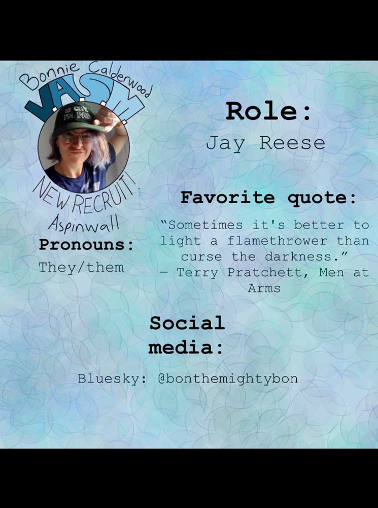 The previous picture of Bonnie Calderwood Aspinwall is in the top left corner. Across the rest of the picture are the following facts: โRole: Jay Reeseโ, โPronouns: They/themโ, โFavorite quote: โSometimes itโs better to light a flamethrower than curse the darkness.โ - Terry Pratchett, Men at Armsโ, and โSocial media: Bluesky: @bonthemightybonโ The background is light blue with faint circle pattern of blues, purples, and greens.