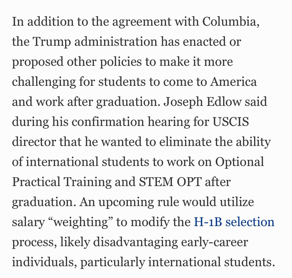 
Another rule, not yet published, would end duration status and require international students to obtain extension approvals if they wish to continue their studies beyond two or four years. The administration also threatened to deport thousands of international students for minor infractions, banned students from entering the United States to attend Harvard, suspended visa interviews, said it would revoke visas for many Chinese students, imposed new social media review policies and prohibited international students from coming to the United States from several countries under the recent travel ban proclamation.