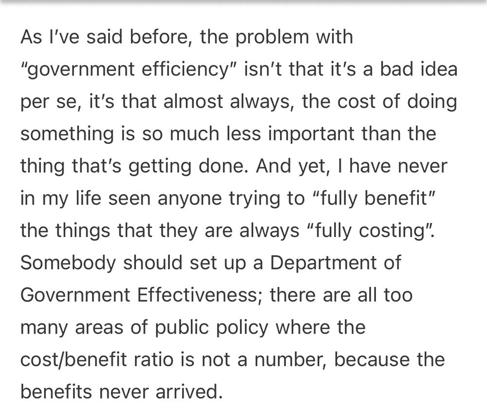 As I’ve said before, the problem with “government efficiency” isn’t that it’s a bad idea per se, it’s that almost always, the cost of doing something is so much less important than the thing that’s getting done. And yet, I have never in my life seen anyone trying to “fully benefit” the things that they are always “fully costing”. Somebody should set up a Department of Government Effectiveness; there are all too many areas of public policy where the cost/benefit ratio is not a number, because the benefits never arrived.