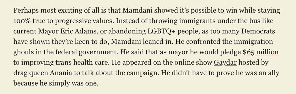 Perhaps most exciting of all is that Mamdani showed it’s possible to win while staying 100% true to progressive values. Instead of throwing immigrants under the bus like current Mayor Eric Adams, or abandoning LGBTQ+ people, as too many Democrats have shown they’re keen to do, Mamdani leaned in. He confronted the immigration ghouls in the federal government. He said that as mayor he would pledge $65 million to improving trans health care. He appeared on the online show Gaydar hosted by drag queen Anania to talk about the campaign. He didn’t have to prove he was an ally because he simply was one.
