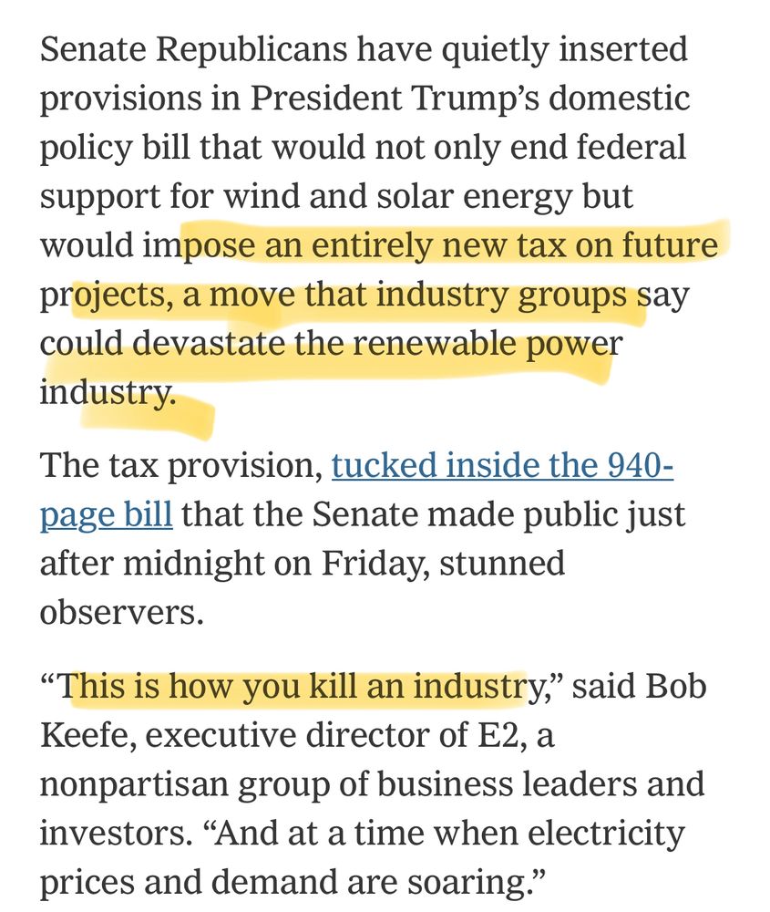 Senate Republicans have quietly inserted provisions in President Trump’s domestic policy bill that would not only end federal support for wind and solar energy but would impose an entirely new tax on future projects, a move that industry groups say could devastate the renewable power industry.

The tax provision, tucked inside the 940-page bill that the Senate made public just after midnight on Friday, stunned observers.

“This is how you kill an industry,” said Bob Keefe, executive director of E2, a nonpartisan group of business leaders and investors. “And at a time when electricity prices and demand are soaring.”
