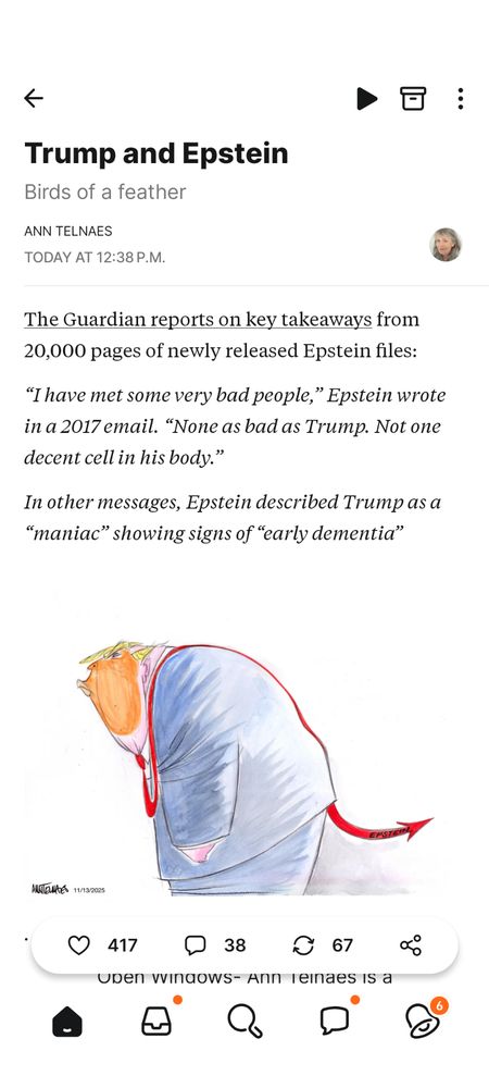 Ann Telnaes posted a cartoon of trump, whose red tie morphs into a devil tail.

Nov 13, 2025

The Guardian reports on key takeaways from 20,000 pages of newly released Epstein files:

“I have met some very bad people,” Epstein wrote in a 2017 email. “None as bad as Trump. Not one decent cell in his body.”

In other messages, Epstein described Trump as a “maniac” showing signs of “early dementia”