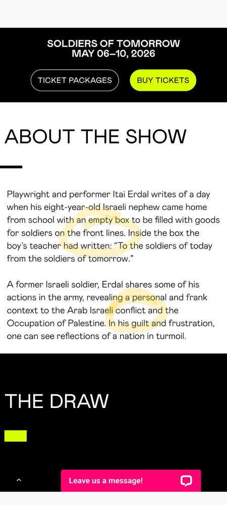 About the show

Playwright and performer Itai Erdal writes of a day when his eight-year-old Israeli nephew came home from school with an empty box to be filled with goods for soldiers on the front lines. Inside the box the boy’s teacher had written: “To the soldiers of today from the soldiers of tomorrow.”

A former Israeli soldier, Erdal shares some of his actions in the army, revealing a personal and frank context to the Arab Israeli conflict and the Occupation of Palestine. In his guilt and frustration, one can see reflections of a nation in turmoil.