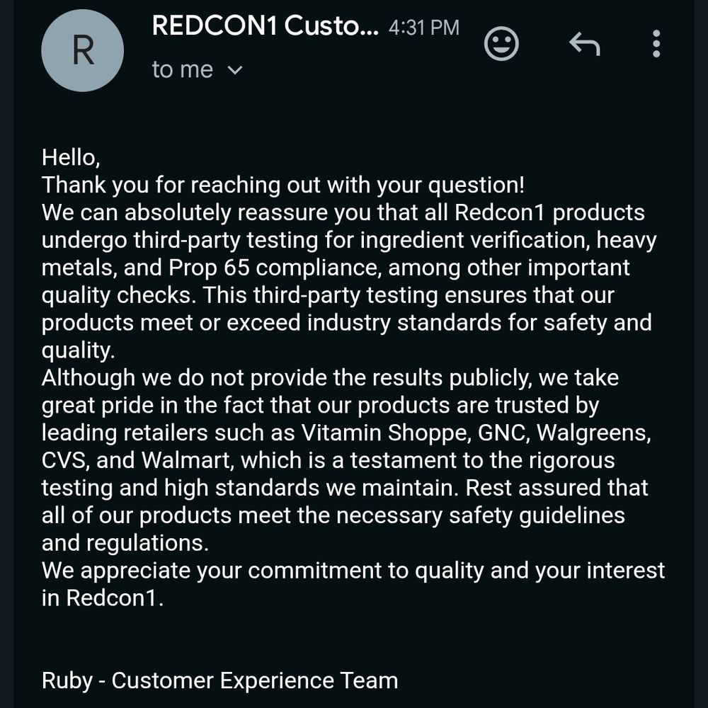 Hello,
Thank you for reaching out with your question!
We can absolutely reassure you that all Redcon1 products undergo third-party testing for ingredient verification, heavy metals, and Prop 65 compliance, among other important quality checks. This third-party testing ensures that our products meet or exceed industry standards for safety and quality.
Although we do not provide the results publicly, we take great pride in the fact that our products are trusted by leading retailers such as Vitamin Shoppe, GNC, Walgreens, CVS, and Walmart, which is a testament to the rigorous testing and high standards we maintain. Rest assured that all of our products meet the necessary safety guidelines and regulations.
We appreciate your commitment to quality and your interest in Redcon1.


Ruby - Customer Experience Team