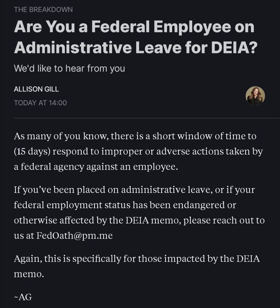 THE BREAKDOWN Are You a Federal Employee on Administrative Leave for DEIA? We'd like to hear from you ALLISON GILL TODAY AT 14:00- As many of you know, there is a short window of time to (15 days) respond to improper or adverse actions taken by a federal agency against an employee. If you've been placed on administrative leave, or if your federal employment status has been endangered or- otherwise affected by the DEIA memo, please reach out to us at FedOath@pm.me Again, this is specifically for those impacted by the DEIA memo. ~AG
