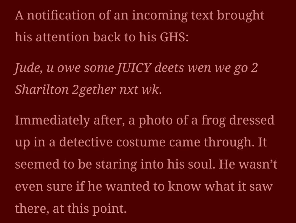 A notification of an incoming text brought his attention back to his GHS:

Jude, u owe some JUICY deets wen we go 2 Sharilton 2gether nxt wk.

Immediately after, a photo of a frog dressed up in a detective costume came through. It seemed to be staring into his soul. He wasn’t even sure if he wanted to know what it saw there, at this point.