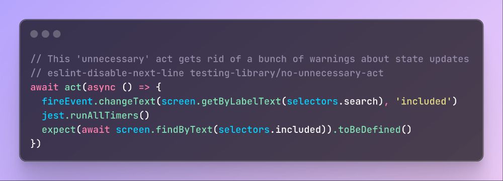 Full TypeScript snippet:

// This 'unnecessary' act gets rid of a bunch of warnings about state updates
// eslint-disable-next-line testing-library/no-unnecessary-act
await act(async () => {
  fireEvent.changeText(screen.getByLabelText(selectors.search), 'included')
  jest.runAllTimers()
  expect(await screen.findByText(selectors.included)).toBeDefined()
})