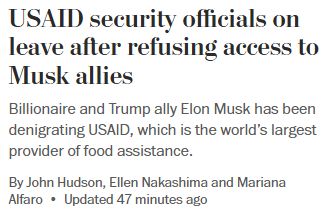 Image is a screen capture of a headline from the Washington Post: "USAID security officials on leave after refusing access to Musk allies. Billionaire and Trump ally Elon Musk has been denigrating USAID, which is the world's largest provider of food assistance. By John Hudson, Ellen Nakashima, and Mariana Alfaro. Updated 47 minutes ago. 