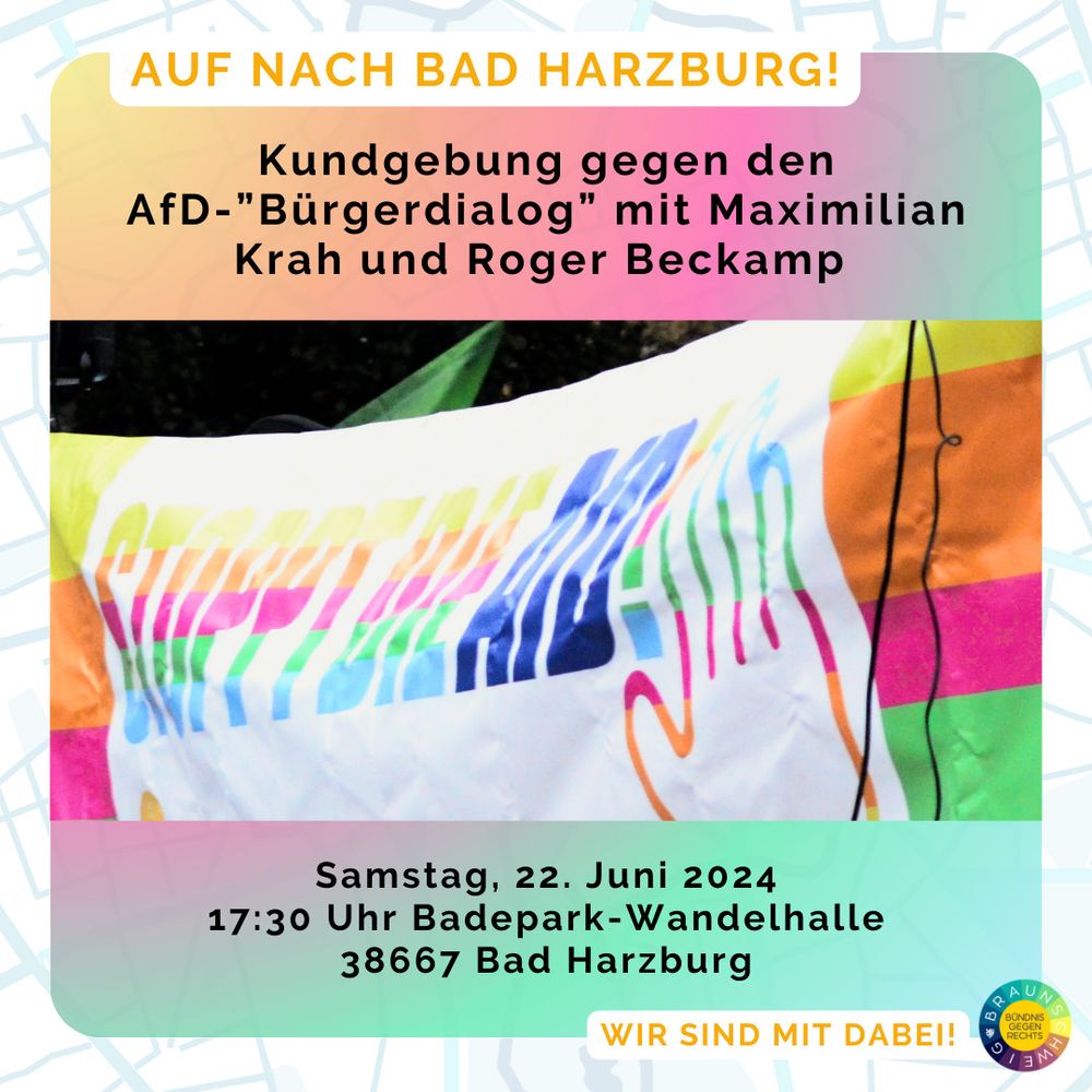 Ein Fotoausschnitt zeigt ein buntes Banner mit einer ausgestreckten Hand und dem Spruch: Stoppt die AfD!
Das Wort AfD ist in dunklem Blau, während alle anderen Farben hell und bunt sind.

In dem Farben des Banners gelb, orange, pink, grün und hellblau ist ein leicht durchsichtiger Farbverlauf um das Bild herum. Darauf stehen die Infos:

Auf nach Bad Harzburg!
Kundgebung gegen den AfD-Bürgerdialog mit Maximilian Krah und Roger Beckamp.

Darunter Datum, Zeit und Adresse.

Unten steht: Wir sind dabei und daneben das Logo vom Bündnis gegen Rechts Braunschweig.