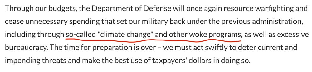 Through our budgets, the Department of Defense will once again resource warfighting and cease unnecessary spending that set our military back under the previous administration, including through so-called "climate change" and other woke programs, as well as excessive bureaucracy. The time for preparation is over – we must act swiftly to deter current and impending threats and make the best use of taxpayers' dollars in doing so.