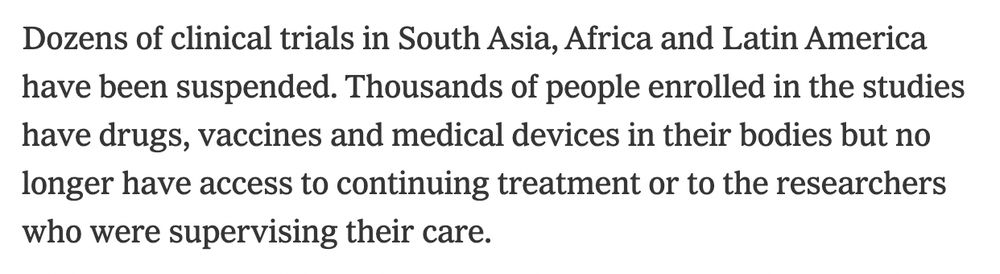 Dozens of clinical trials in South Asia, Africa and Latin America have been suspended. Thousands of people enrolled in the studies have drugs, vaccines and medical devices in their bodies but no longer have access to continuing treatment or to the researchers who were supervising their care.