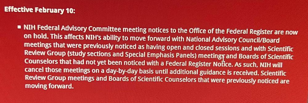 Effective February 10:

NIH Federal Advisory Committee meeting notices to the Office of the Federal Registare are now on hold. This affects NIH's ability to move forward with National Advisory Council/Board meetings that were previously noticed as having open and closed sessions and with Scientific Review Group (study sections and Special Emphasis Panels) meetings and Boards of Scientific Counselors that had not yet been noticed with a Federal Register Notice. As such, NIH will cancel those meetings on a day-by-day basis until additional guidance is received. Scientific Review Group meetings and Boards of Scientific Counselors that were previously noticed are moving forward.