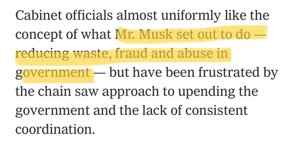 Cabinet officials almost uniformly like the concept of what [highlight] Mr. Musk set out to do - reducing waste, fraud and abuse in government [/highlight] - but have been frustrated by the chain saw approach to upending the government and the lack of consistent coordination.