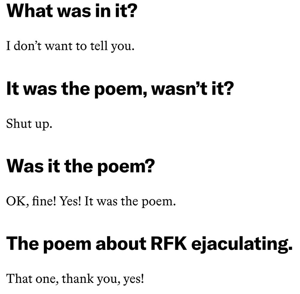 What was in it?

I don't want to tell you.

It was the poem, wasn't it?

Shut up.

Was it the poem?

OK, Fine! Yes! It was the poem.

The poem about RFK ejaculating.

That one, thank you, yes!