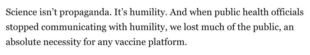 Science isn’t propaganda. It’s humility. And when public health officials stopped communicating with humility, we lost much of the public, an absolute necessity for any vaccine platform.