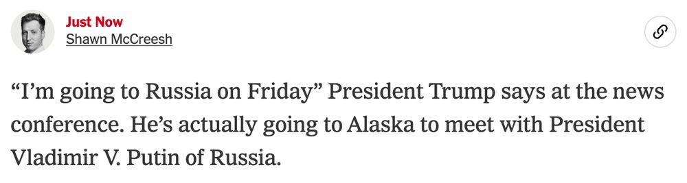 Shawn McCreesh
Aug. 11, 2025, 10:57 a.m. ETJust now
Shawn McCreesh

“I’m going to Russia on Friday” President Trump says at the news conference. He’s actually going to Alaska to meet with President Vladimir V. Putin of Russia.