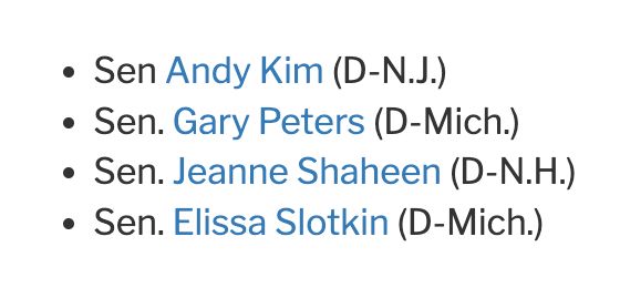 Sen Andy Kim (D-N.J.)
Sen. Gary Peters (D-Mich.)
Sen. Jeanne Shaheen (D-N.H.)
Sen. Elissa Slotkin (D-Mich.)