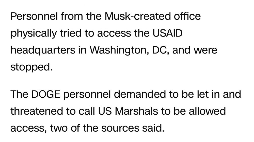 Personnel from the Musk-created office physically tried to access the USAID headquarters in Washington, DC, and were stopped.
The DOGE personnel demanded to be let in and threatened to call US Marshals to be allowed access, two of the sources said.