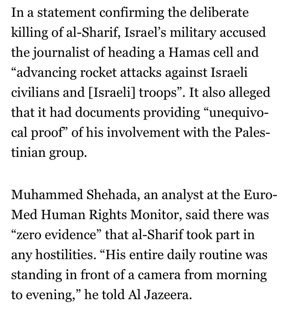 In a statement confirming the deliberate killing of al-Sharif, Israel’s military accused the journalist of heading a Hamas cell and “advancing rocket attacks against Israeli civilians and [Israeli] troops”. It also alleged that it had documents providing “unequivocal proof” of his involvement with the Palestinian group.

Muhammed Shehada, an analyst at the Euro-Med Human Rights Monitor, said there was “zero evidence” that al-Sharif took part in any hostilities. “His entire daily routine was standing in front of a camera from morning to evening,” he told Al Jazeera.