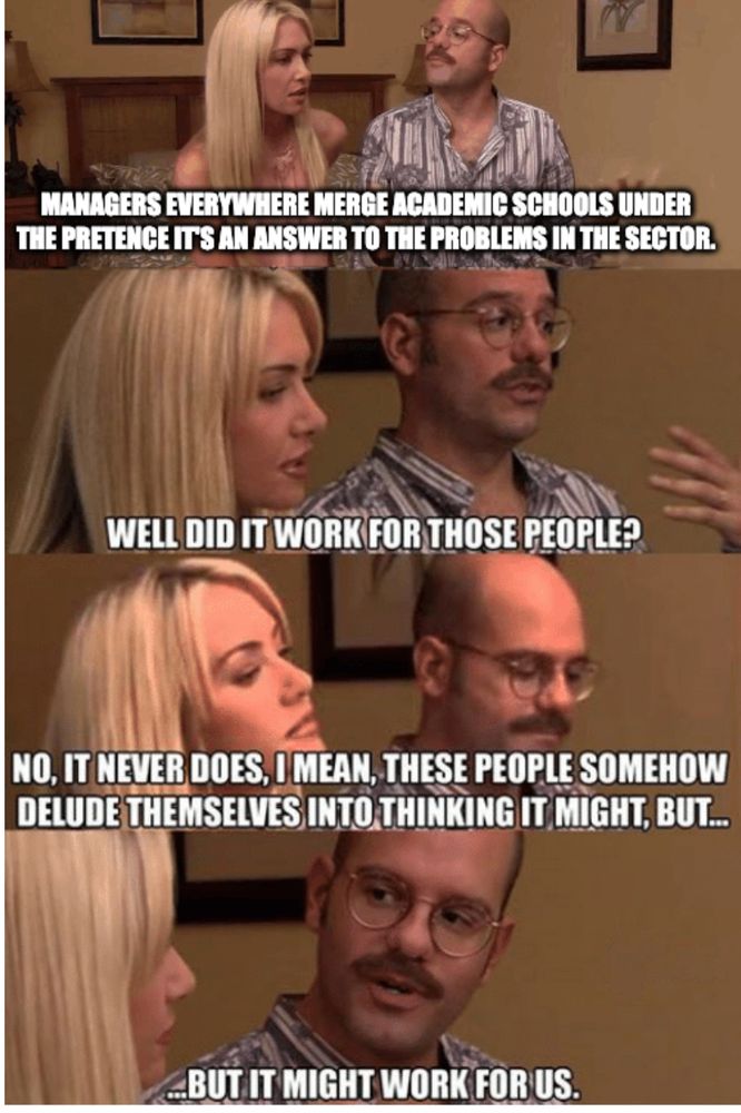 the it might work for us meme. 

A guy is explaining to a blond woman: Managers everywhere merge academic schools under the pretence it's an answer to the problems in the sector.

woman: "well, did it work for those people?"
guy: "no, it never does, I mean, these people somehow delude themselves into thinking it might, but..."
guy: "but it might work for us."

