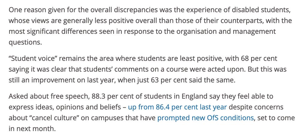 One reason given for the overall discrepancies was the experience of disabled students, whose views are generally less positive overall than those of their counterparts, with the most significant differences seen in response to the organisation and management questions.

“Student voice” remains the area where students are least positive, with 68 per cent saying it was clear that students’ comments on a course were acted upon. But this was still an improvement on last year, when just 63 per cent said the same.

Asked about free speech, 88.3 per cent of students in England say they feel able to express ideas, opinions and beliefs – up from 86.4 per cent last year despite concerns about “cancel culture” on campuses that have prompted new OfS conditions, set to come in next month.  