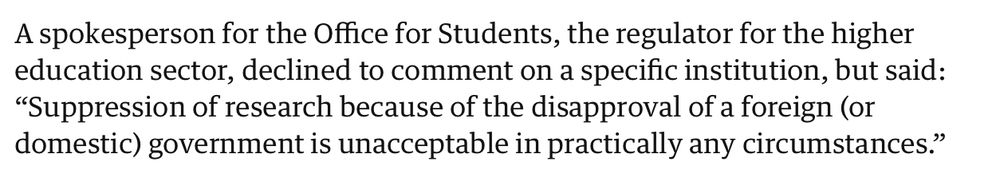 A spokesperson for the Office for Students, the regulator for the higher education sector, declined to comment on a specific institution, but said: “Suppression of research because of the disapproval of a foreign (or domestic) government is unacceptable in practically any circumstances.”