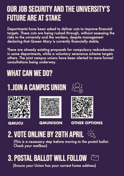 back fo the leaflet: 
Our job security and the university's
future are at stake
Departments have been asked to deliver cuts to improve financial targets. These cuts are being rushed through, without assessing the risks to the university and the workers, despite management declaring that Queen Mary is currently financially stable.
There are already existing proposals for compulsory redundancies in some departments, while a voluntary severance scheme targets others. The joint campus unions have been alerted to more formal consultations being underway.


What can we do? 
1.JOIN a campus UNION
2. VOTE ONLINE BY 28TH APRIL
(This is a necessary step before moving to the postal ballot. Check your mailbox)
3. POSTAL BALLOT will follow
    (Ensure your Union has your correct home address)