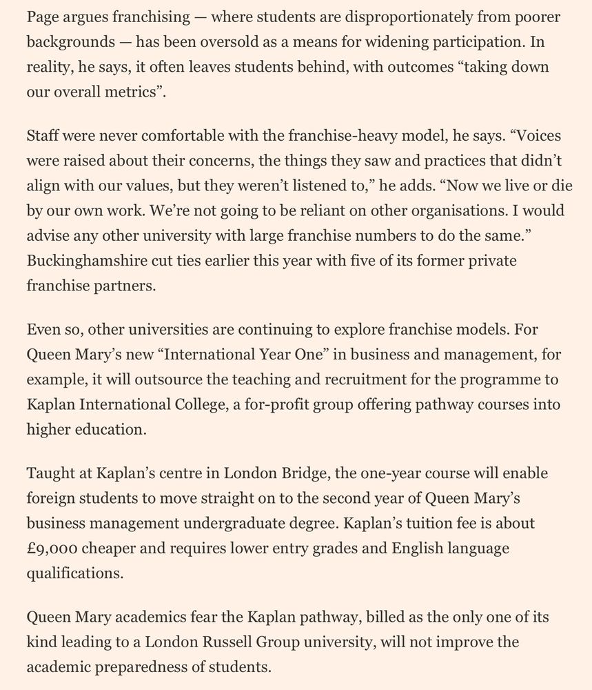
	Page argues franchising — where students are disproportionately from poorer backgrounds — has been oversold as a means for widening participation. In reality, he says, it often leaves students behind, with outcomes “taking down our overall metrics”.

Staff were never comfortable with the franchise-heavy model, he says. “Voices were raised about their concerns, the things they saw and practices that didn’t align with our values, but they weren’t listened to,” he adds. “Now we live or die by our own work. We’re not going to be reliant on other organisations. I would advise any other university with large franchise numbers to do the same.” Buckinghamshire cut ties earlier this year with five of its former private franchise partners.

Even so, other universities are continuing to explore franchise models. For Queen Mary’s new “International Year One” in business and management, for example, it will outsource the teaching and recruitment for the programme to Kaplan International College, a for-profit group offering pathway courses into higher education.

Taught at Kaplan’s centre in London Bridge, the one-year course will enable foreign students to move straight on to the second year of Queen Mary’s business management undergraduate degree. Kaplan’s tuition fee is about £9,000 cheaper and requires lower entry grades and English language qualifications. 

Queen Mary academics fear the Kaplan pathway, billed as the only one of its kind leading to a London Russell Group university, will not improve the academic preparedness of students.
