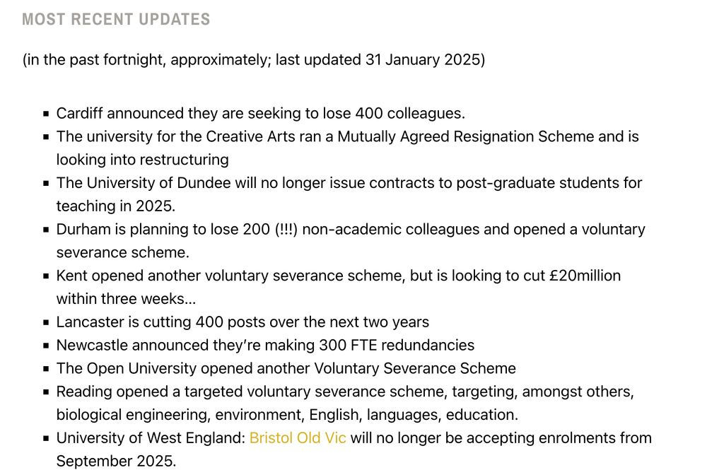 screenshot of a wordpress webpage
transcription:
Most recent updates

(in the past fortnight, approximately; last updated 31 January 2025)

Cardiff announced they are seeking to lose 400 colleagues.

The university for the Creative Arts ran a Mutually Agreed Resignation Scheme and is looking into restructuring

The University of Dundee will no longer issue contracts to post-graduate students for teaching in 2025.

Durham is planning to lose 200 (!!!) non-academic colleagues and opened a voluntary severance scheme.

Kent opened another voluntary severance scheme, but is looking to cut £20million within three weeks…  

Lancaster is cutting 400 posts over the next two years

Newcastle announced they’re making 300 FTE redundancies

The Open University opened another Voluntary Severance Scheme

Reading opened a targeted voluntary severance scheme, targeting, amongst others, biological engineering, environment, English, languages, education. 

University of West England: Bristol Old Vic will no longer be accepting enrolments from September 2025.