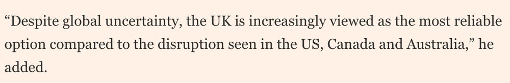 “Despite global uncertainty, the UK is increasingly viewed as the most reliable option compared to the disruption seen in the US, Canada and Australia,” he added.