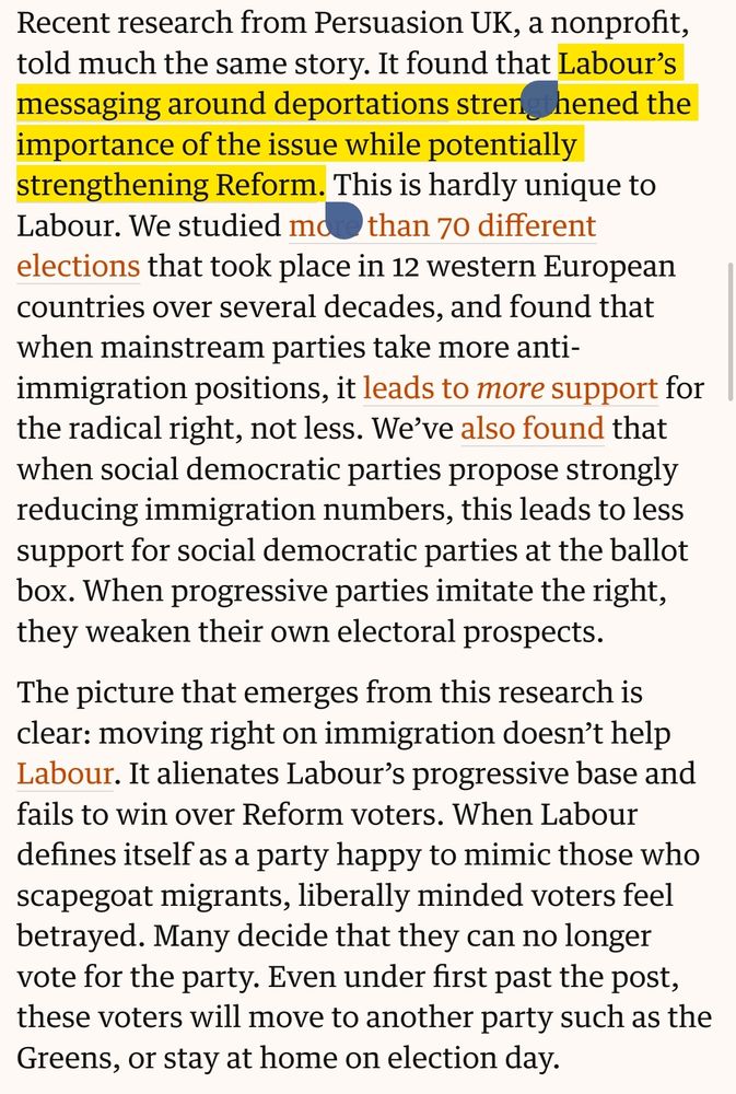 Recent research from Persuasion UK, a nonprofit, told much the same story. It found that Labour’s messaging around deportations strengthened the importance of the issue while potentially strengthening Reform. This is hardly unique to Labour. We studied more than 70 different elections that took place in 12 western European countries over several decades, and found that when mainstream parties take more anti-immigration positions, it leads to more support for the radical right, not less. We’ve also found that when social democratic parties propose strongly reducing immigration numbers, this leads to less support for social democratic parties at the ballot box. When progressive parties imitate the right, they weaken their own electoral prospects.

The picture that emerges from this research is clear: moving right on immigration doesn’t help Labour. It alienates Labour’s progressive base and fails to win over Reform voters. When Labour defines itself as a party happy to mimic those who scapegoat migrants, liberally minded voters feel betrayed. Many decide that they can no longer vote for the party. Even under first past the post, these voters will move to another party such as the Greens, or stay at home on election day.