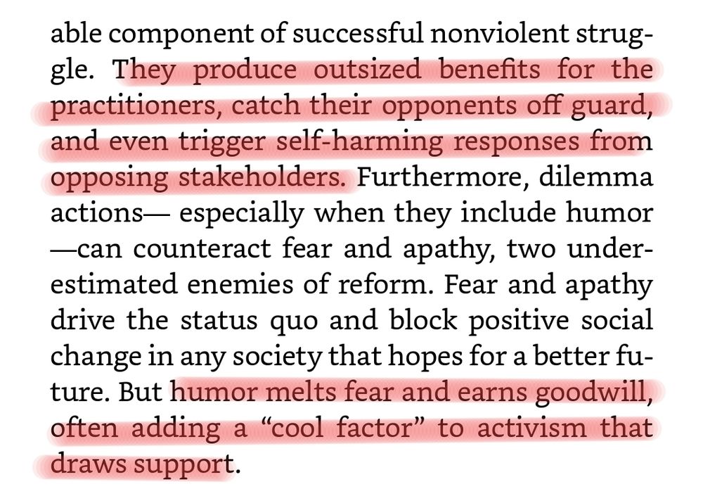 valuable component of successful nonviolent struggle. They produce outsized benefits for the practitioners, catch their opponents off guard, and even trigger self-harming responses from opposing stakeholders. Furthermore, dilemma actions— especially when they include humor—can counteract fear and apathy, two underestimated enemies of reform. Fear and apathy drive the status quo and block positive social change in any society that hopes for a better future. But humor melts fear and earns goodwill, often adding a “cool factor” to activism that draws support.
