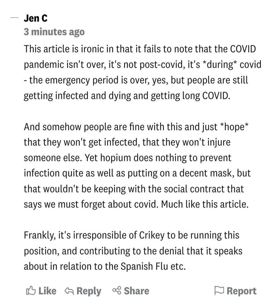 Screengrab of my comment below the article - 

This article is ironic in that it fails to note that the COVID pandemic isn't over, it's not post-covid, it's *during* covid - the emergency period is over, yes, but people are still getting infected and dying and getting long COVID.

And somehow people are fine with this and just *hope* that they won't get infected, that they won't injure someone else. Yet hopium does nothing to prevent infection quite as well as putting on a decent mask, but that wouldn't be keeping with the social contract that says we must forget about covid. Much like this article.

Frankly, it's irresponsible of Crikey to be running this position, and contributing to the denial that it speaks about in relation to the Spanish Flu etc.
