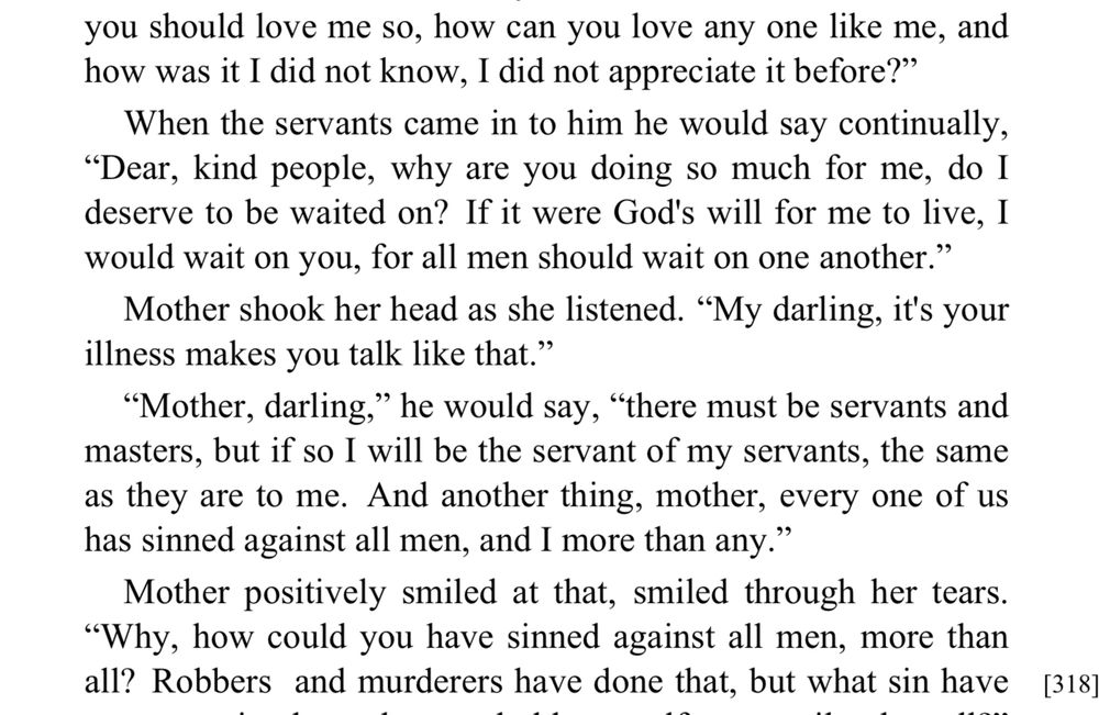 you should love me so, how can you love any one like me, and how was it I did not know, I did not appreciate it before?"
When the servants came in to him he would say continually,
"Dear, kind people, why are you doing so much for me, do I deserve to be waited on? If it were God's will for me to live, I would wait on you, for all men should wait on one another." Mother shook her head as she listened. "My darling, it's your
illness makes you talk like that."
"Mother, darling," he would say, "there must be servants and masters, but if so I will be the servant of my servants, the same as they are to me. And another thing, mother, every one of us has sinned against all men, and I more than any."
Mother positively smiled at that, smiled through her tears.
"Why, how could you have sinned against all men, more than all? Robbers and murderers have done that, but what sin have
[318]