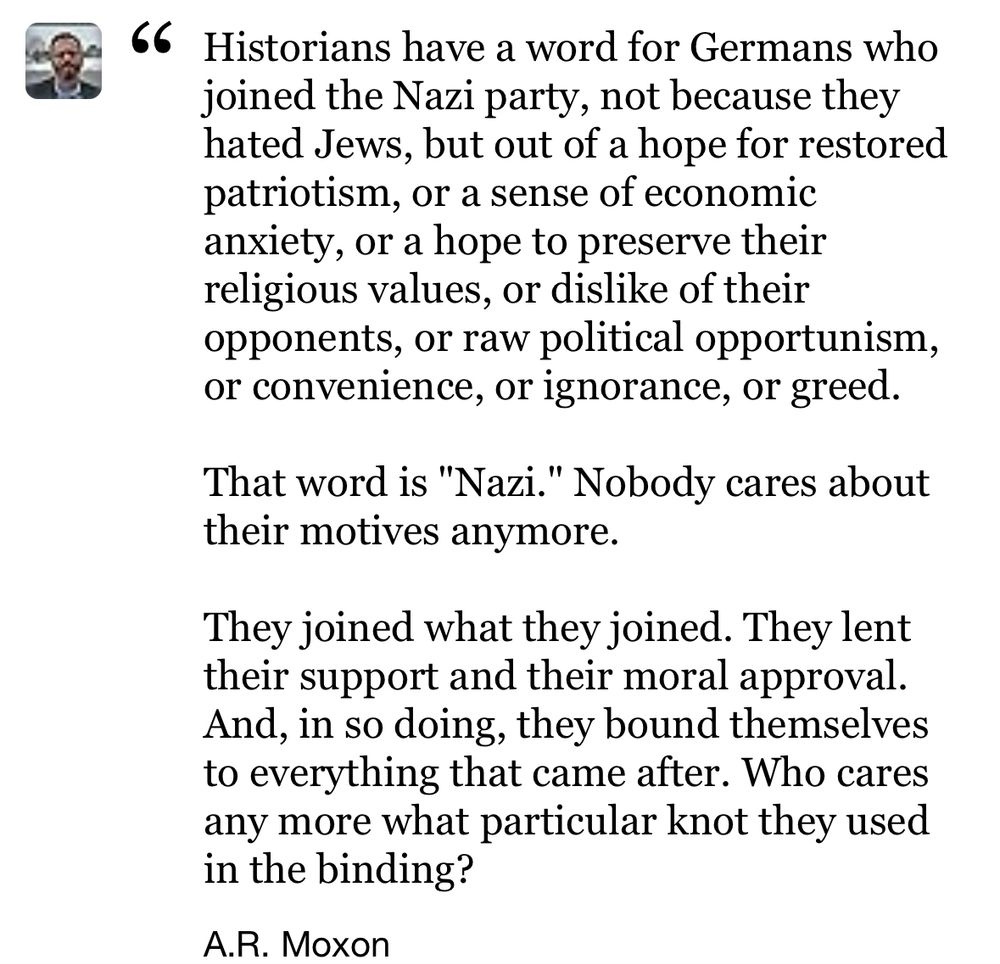 Historians have a word for Germans who joined the Nazi party, not because they hated Jews, but out of a hope for restored patriotism, or a sense of economic anxiety, or a hope to preserve their religious values, or dislike of their opponents, or raw political opportunism, or convenience, or ignorance, or greed.

That word is "Nazi." Nobody cares about their motives anymore.

They joined what they joined. They lent their support and their moral approval. And, in so doing, they bound themselves to everything that came after. Who cares any more what particular knot they used in the binding?
A.R. Moxon