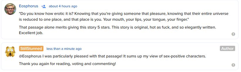 A screenshot with two comments.

The first, from Eosphorus: "Do you know how erotic it is? Knowing that you're giving someone that pleasure, knowing that their entire universe is reduced to one place, and that place is you. Your mouth, your lips, your tongue, your finger." That passage alone merits giving this story 5 stars. This story is original, hot as fuck, and so elegantly written. Excellent job.

The second is my reply: @Eosphorus I was particularly pleased with that passage! It sums up my view of sex-positive characters. Thank you again for reading, voting and commenting!