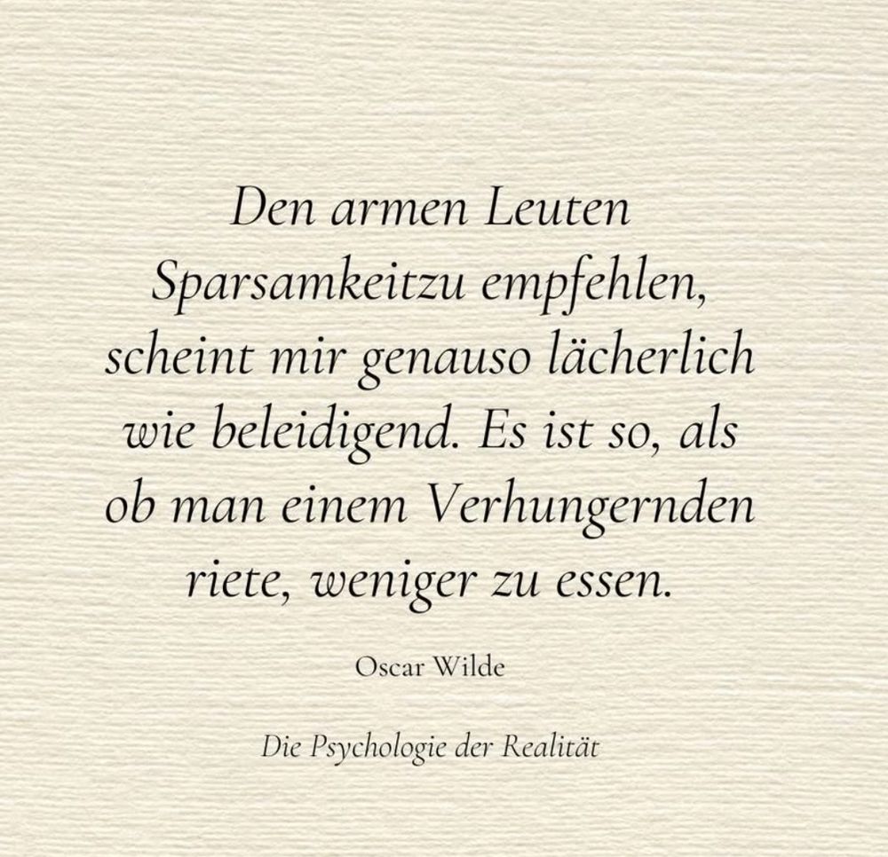 Den armen Leuten
Sparsamkeitzu empfehlen, scheint mir genauso lächerlich wie beleidigend. Es ist so, als ob man einem Verhungernden riete, weniger zu essen.
Oscar Wilde
Die Psychologie der Realität