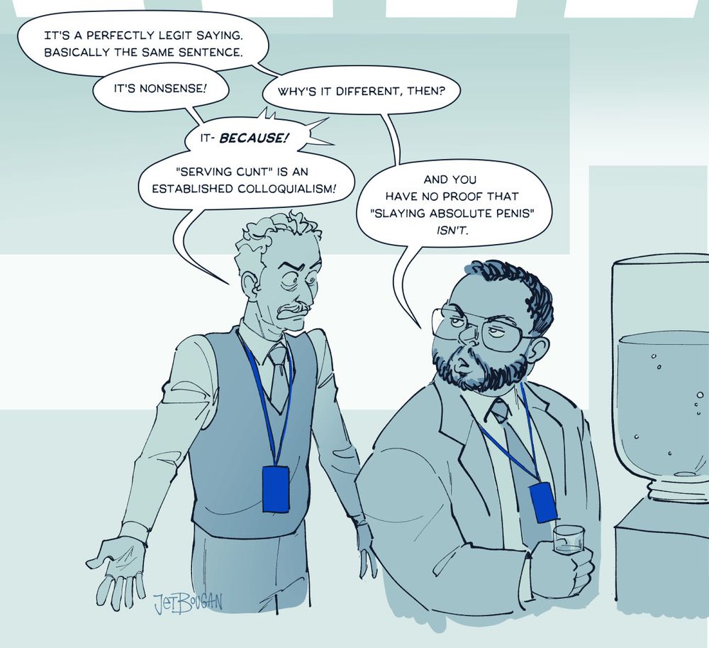 digital art, severance fanart. Irving and Dylan at the water cooler, talking.
DYLAN: It's a perfectly legit saying. Basically the same sentence.
IRV: It's nonsense!
D: Why's it different then?
I: It- BECAUSE!
I: "Serving cunt" is an established colloquialism!
D: And you have no proof that "slaying absolute penis" *isn't.*