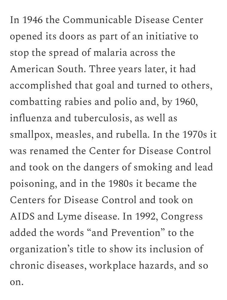 In 1946 the Communicable Disease Center opened its doors as part of an initiative to stop the spread of malaria across the American South. Three years later, it had accomplished that goal and turned to others, combatting rabies and polio and, by 1960, influenza and tuberculosis, as well as smallpox, measles, and rubella. In the 1970s it was renamed the Center for Disease Control and took on the dangers of smoking and lead poisoning, and in the 1980s it became the Centers for Disease Control and took on AIDS and Lyme disease.