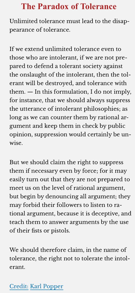 The Paradox of Tolerance
Unlimited tolerance must lead to the disappearance of tolerance.
If we extend unlimited tolerance even to those who are intolerant, if we are not prepared to defend a tolerant society against the onslaught of the intolerant, then the tolerant will be destroyed, and tolerance with them. - In this formulation, I do not imply, for instance, that we should always suppress the utterance of intolerant philosophies; as long as we can counter them by rational argument and keep them in check by public opinion, suppression would certainly be un-wise.
But we should claim the right to suppress them if necessary even by force; for it may easily turn out that they are not prepared to meet us on the level of rational argument, but begin by denouncing all argument; they may forbid their followers to listen to rational argument, because it is deceptive, and teach them to answer arguments by the use of their fists or pistols.
We should therefore claim, in the name of tolerance, the right not to tolerate the intol-erant.
Credit: Karl Popper