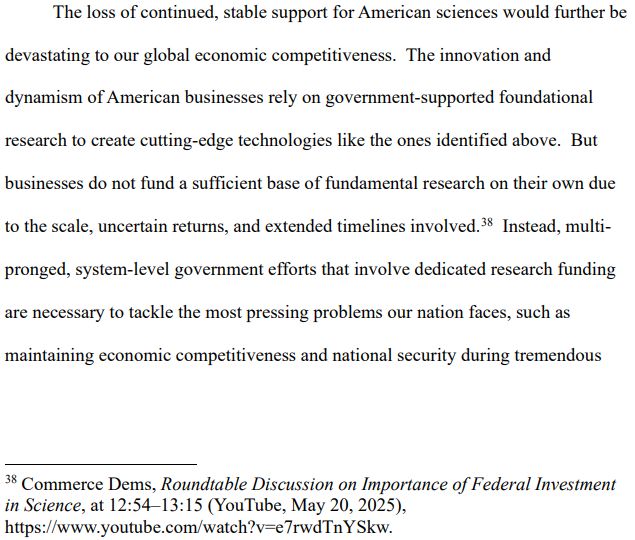 The loss of continued, stable support for American sciences would further be
devastating to our global economic competitiveness. The innovation and
dynamism of American businesses rely on government-supported foundational
research to create cutting-edge technologies like the ones identified above. But
businesses do not fund a sufficient base of fundamental research on their own due
to the scale, uncertain returns, and extended timelines involved.
38 Instead, multipronged, system-level government efforts that involve dedicated research funding
are necessary to tackle the most pressing problems our nation faces, such as
maintaining economic competitiveness and national security during tremendous
