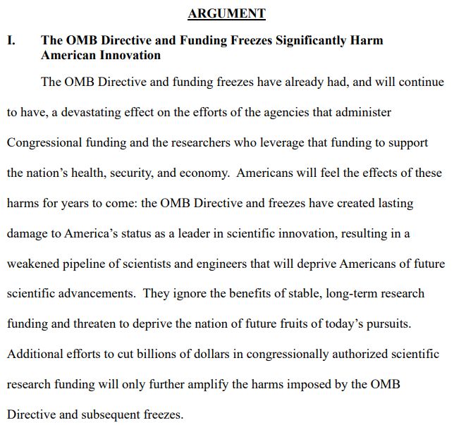 The OMB Directive and funding freezes have already had, and will continue
to have, a devastating effect on the efforts of the agencies that administer
Congressional funding and the researchers who leverage that funding to support
the nation’s health, security, and economy. Americans will feel the effects of these
harms for years to come: the OMB Directive and freezes have created lasting
damage to America’s status as a leader in scientific innovation, resulting in a
weakened pipeline of scientists and engineers that will deprive Americans of future
scientific advancements. They ignore the benefits of stable, long-term research
funding and threaten to deprive the nation of future fruits of today’s pursuits.
Additional efforts to cut billions of dollars in congressionally authorized scientific
research funding will only further amplify the harms imposed by the OMB
Directive and subsequent freezes. 