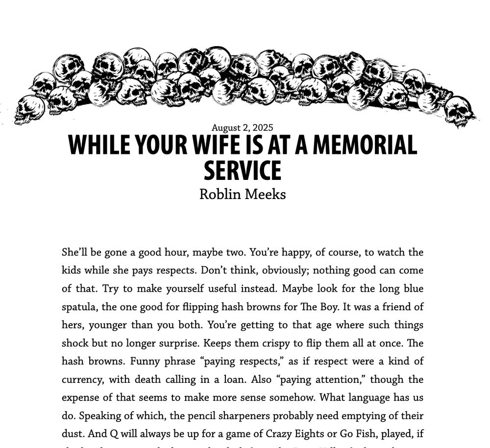 WHILE YOUR WIFE IS AT A MEMORIAL SERVICE
Roblin Meeks

She’ll be gone a good hour, maybe two. You’re happy, of course, to watch the kids while she pays respects. Don’t think, obviously; nothing good can come of that. Try to make yourself useful instead. Maybe look for the long blue spatula, the one good for flipping hash browns for The Boy. It was a friend of hers, younger than you both. You’re getting to that age where such things shock but no longer surprise. Keeps them crispy to flip them all at once. The hash browns. Funny phrase “paying respects,” as if respect were a kind of currency, with death calling in a loan. Also “paying attention,” though the expense of that seems to make more sense somehow. What language has us do. Speaking of which, the pencil sharpeners probably need emptying of their dust. And Q will always be up for a game of Crazy Eights or Go Fish, played, if 