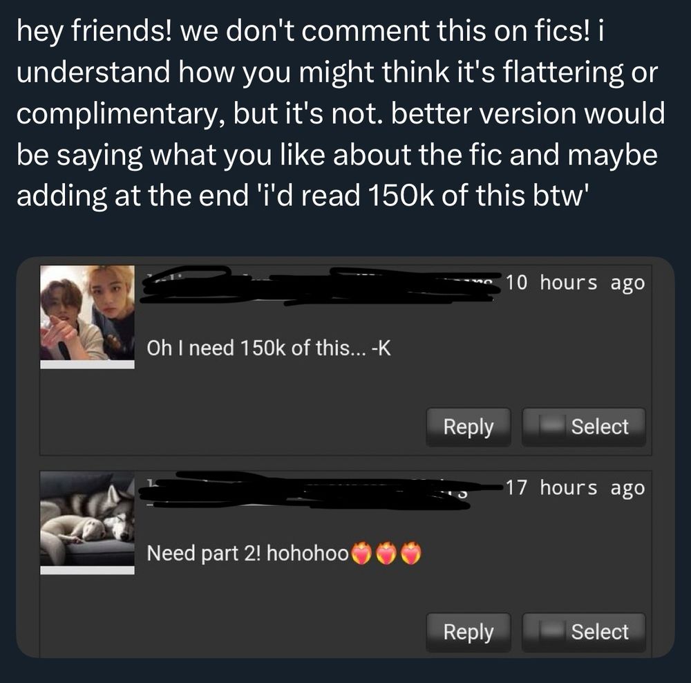 a screenshot with usernames redacted of a tweet saying "hey friends! we don't comment this on fics! i understand how you might think it's flattering or complimentary, but it's not. better version would be saying what you like about the fic and maybe adding at the end 'i'd read 150k of this btw'"

comment 1 says "oh i need 150k of this" and comment 2 says "need part 2! Hohohoo" with fiery hearts added