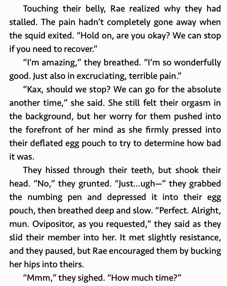 “Touching their belly, Rae realized why they had stalled. The pain hadn’t completely gone away when the squid exited. “Hold on, are you okay? We can stop if you need to recover.”
“I’m amazing,” they breathed. “I’m so wonderfully good. Just also in excruciating, terrible pain.”
“Kax, should we stop? We can go for the absolute another time,” she said. She still felt their orgasm in the background, but her worry for them pushed into the forefront of her mind as she firmly pressed into their deflated egg pouch to try to determine how bad it was.
They hissed through their teeth, but shook their head. “No,” they grunted. “Just…ugh—” they grabbed the numbing pen and depressed it into their egg pouch, then breathed deep and slow. “Perfect. Alright, mun. Ovipositor, as you requested,” they said as they slid their member into her. It met slightly resistance, and they paused, but Rae encouraged them by bucking her hips into theirs.”

Excerpt From: Solara Flair. “Five Orgasms At The Alien Pleasure Hotel.” 