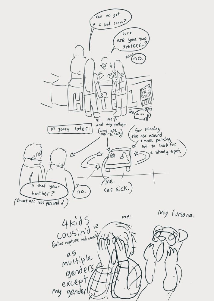 Panel 1: me and my partner talking to two folks staffing a hotel: "can we get a 1 bed room?' "sure, are you two sisters?" "Haha no" (me: stands there thinking 'oh no') (notes that the two people with long hair and t shirts and flannel are me and my partner, who are non binary) panel two: 10 years later . Situation: less personal. "Is that your brother?" "No" my partner and their coworker watch their fam spin car sick me around in 1 more parking lot for a shady spot.  Panel 3: "4kids cousined (sailor neptune and uranus) as multiple genders except my gender" captioned beside me doing the scream face. And my fursona too.

